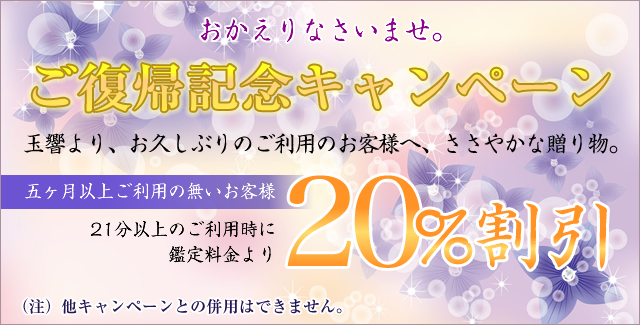 おかえりなさいませ。ご復帰記念キャンペーン,玉響より、お久しぶりのご利用のお客様へ、ささやかな贈り物。五ヶ月以上ご利用の無いお客様。21分以上のご利用時に、鑑定料金より20％割引させていただきます。